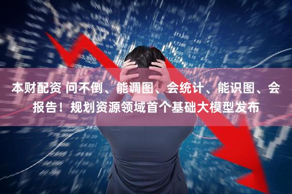 本财配资 问不倒、能调图、会统计、能识图、会报告！规划资源领域首个基础大模型发布