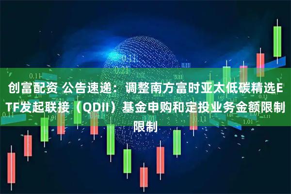 创富配资 公告速递：调整南方富时亚太低碳精选ETF发起联接（QDII）基金申购和定投业务金额限制