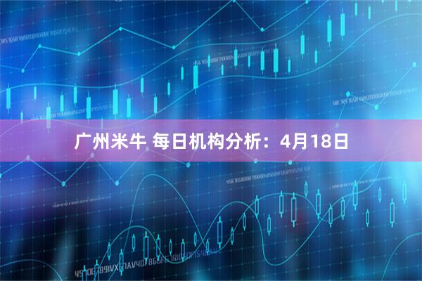 广州米牛 每日机构分析：4月18日