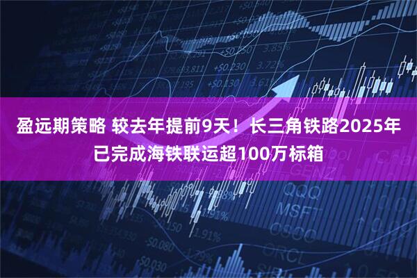 盈远期策略 较去年提前9天!长三角铁路2025年已完成海铁联运超100万标箱