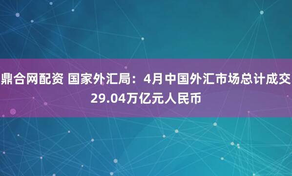 鼎合网配资 国家外汇局：4月中国外汇市场总计成交29.04万亿元人民币