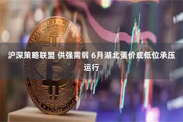 沪深策略联盟 供强需弱 6月湖北蛋价或低位承压运行