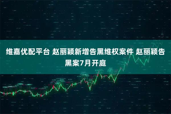 维嘉优配平台 赵丽颖新增告黑维权案件 赵丽颖告黑案7月开庭