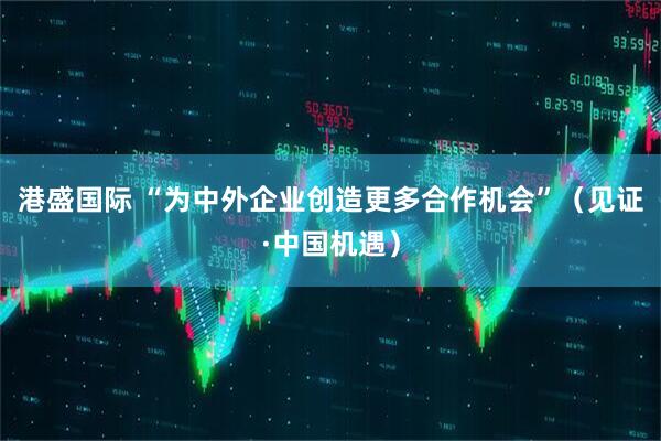 港盛国际 “为中外企业创造更多合作机会”(见证·中国机遇)