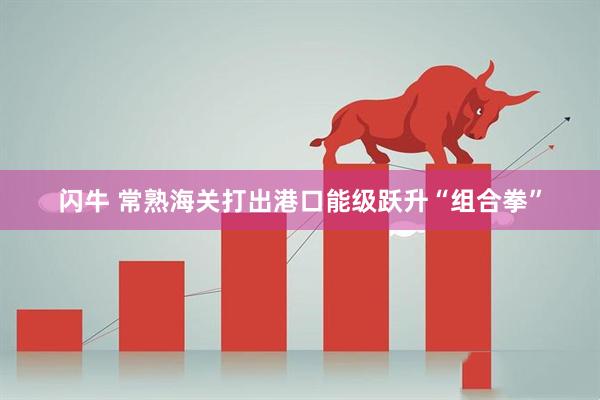 闪牛 常熟海关打出港口能级跃升“组合拳”