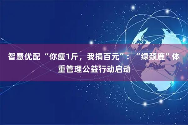 智慧优配 “你瘦1斤,我捐百元”:“绿颈鹿”体重管理公益行动启动