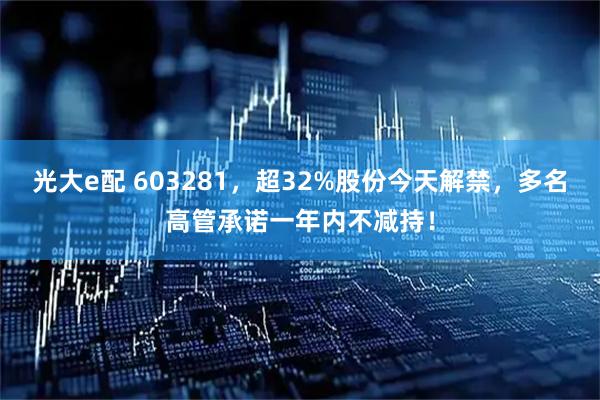 光大e配 603281，超32%股份今天解禁，多名高管承诺一年内不减持！