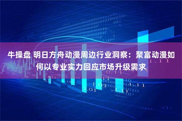 牛操盘 明日方舟动漫周边行业洞察：聚富动漫如何以专业实力回应市场升级需求