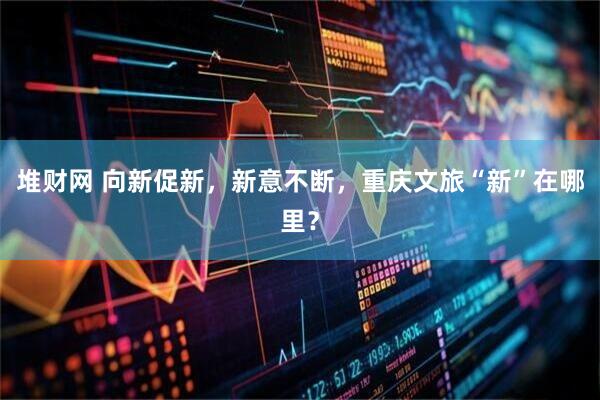堆财网 向新促新,新意不断,重庆文旅“新”在哪里?
