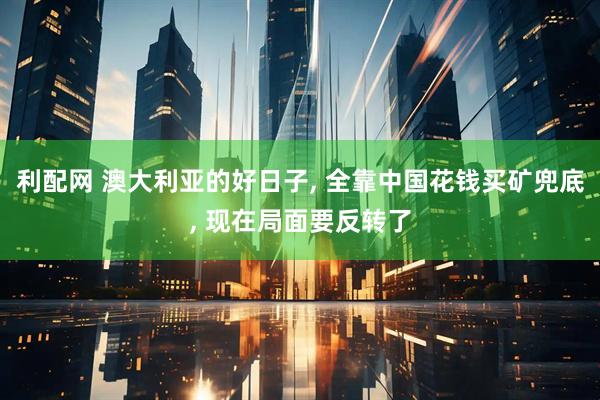 利配网 澳大利亚的好日子, 全靠中国花钱买矿兜底, 现在局面要反转了
